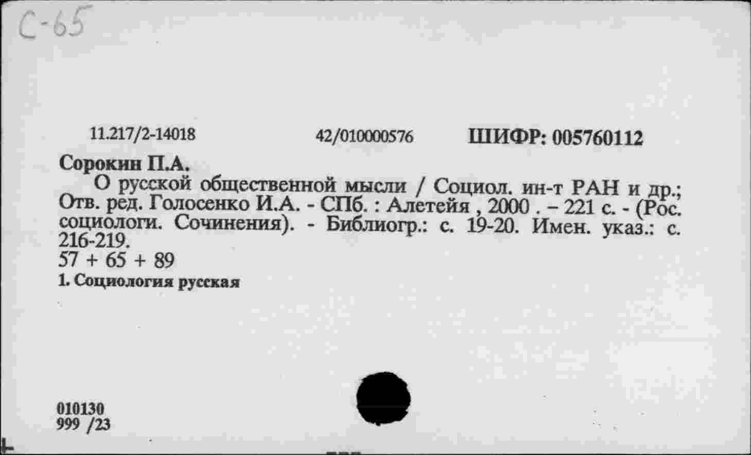 ﻿11.217/2-14018	42/010000576 ШИФР: 005760112
Сорокин ПЛ.
О русской общественной мысли / Социол. ин-т РАН и др.; Отв. ред. Голосенко И.А. - СПб. : Алетейя , 2000 . - 221 с. - (Рос. социологи. Сочинения). - Библиогр.: с. 19-20. Имен, указ.: с. 216-219.
57 + 65 + 89
1. Социология русская
010130
999 /23